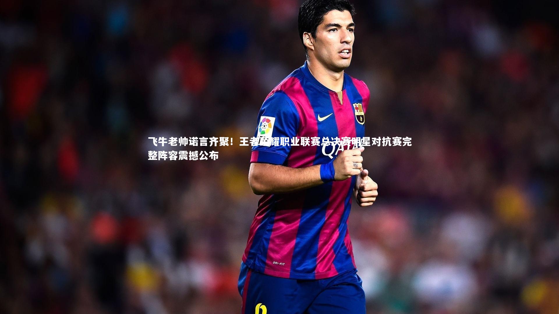 飞牛老帅诺言齐聚!王者荣耀职业联赛总决赛明星对抗赛完整阵容震撼公布