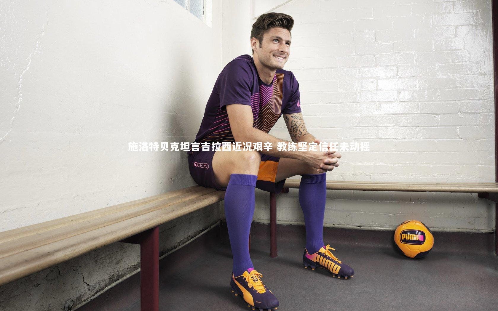 施洛特贝克坦言吉拉西近况艰辛 教练坚定信任未动摇